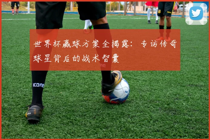 世界杯赢球方案全揭露：专访传奇球星背后的战术智囊