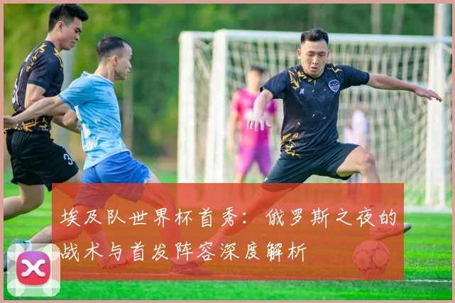 埃及队世界杯首秀:俄罗斯之夜的战术与首发阵容深度解析