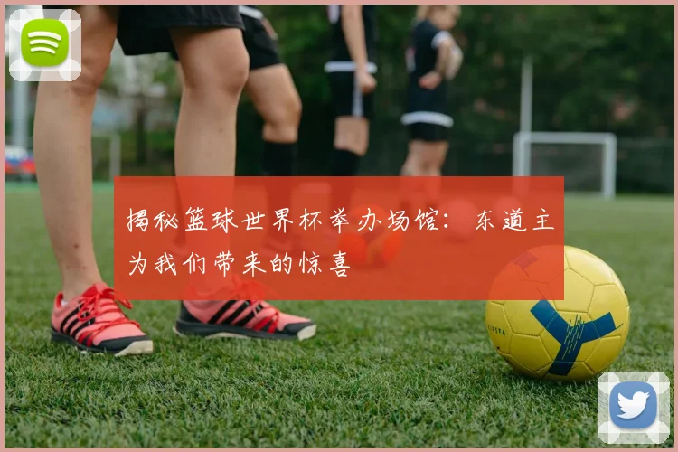 揭秘篮球世界杯举办场馆：东道主为我们带来的惊喜